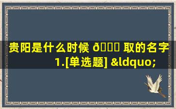 贵阳是什么时候 🐟 取的名字（1.[单选题] “贵阳”的名称源于( )）